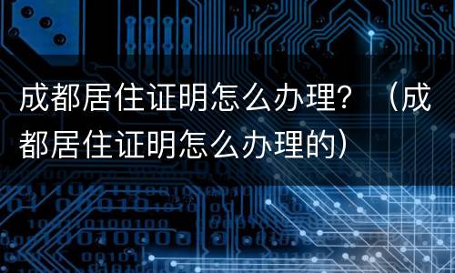 成都居住证明怎么办理？（成都居住证明怎么办理的）