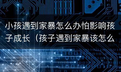 小孩遇到家暴怎么办怕影响孩子成长（孩子遇到家暴该怎么保护自己）