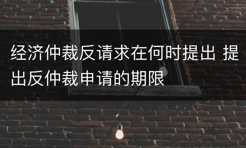 经济仲裁反请求在何时提出 提出反仲裁申请的期限