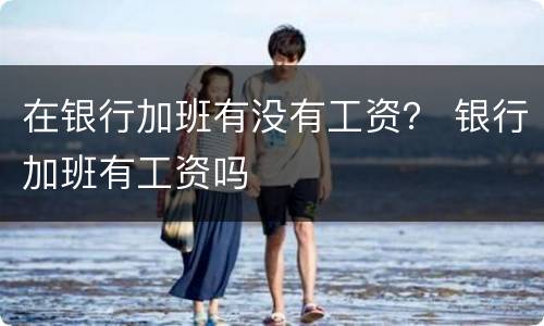 在银行加班有没有工资？ 银行加班有工资吗