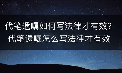 代笔遗嘱如何写法律才有效？ 代笔遗嘱怎么写法律才有效