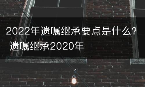 2022年遗嘱继承要点是什么？ 遗嘱继承2020年