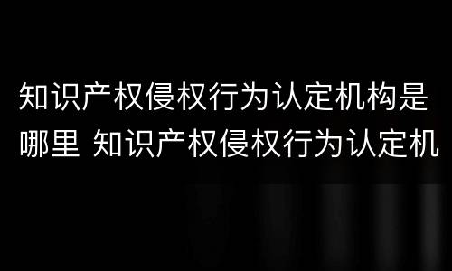 知识产权侵权行为认定机构是哪里 知识产权侵权行为认定机构是哪里负责