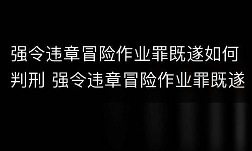 强令违章冒险作业罪既遂如何判刑 强令违章冒险作业罪既遂如何判刑案例