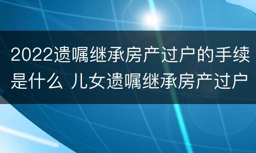 2022遗嘱继承房产过户的手续是什么 儿女遗嘱继承房产过户手续
