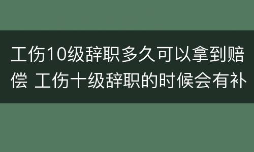 工伤10级辞职多久可以拿到赔偿 工伤十级辞职的时候会有补助吗