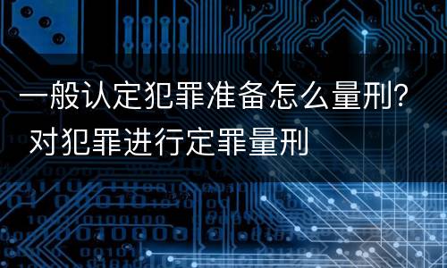 一般认定犯罪准备怎么量刑？ 对犯罪进行定罪量刑
