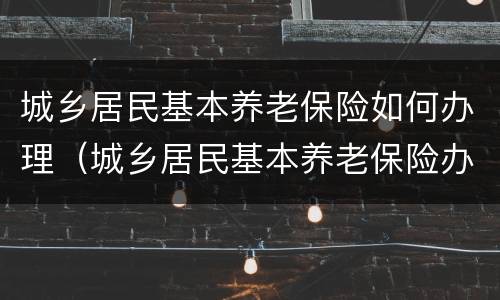 城乡居民基本养老保险如何办理（城乡居民基本养老保险办理指南）