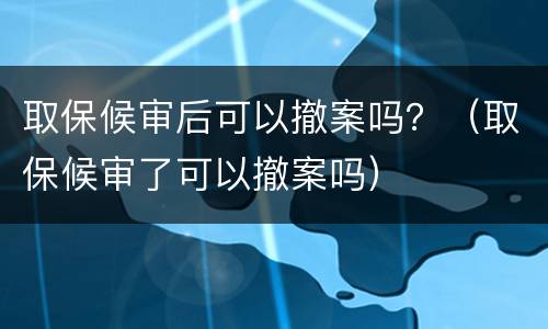取保候审后可以撤案吗？（取保候审了可以撤案吗）