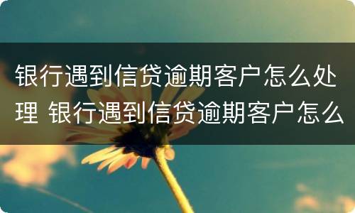 银行遇到信贷逾期客户怎么处理 银行遇到信贷逾期客户怎么处理好