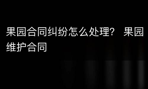 果园合同纠纷怎么处理？ 果园维护合同