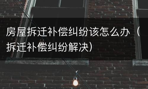 房屋拆迁补偿纠纷该怎么办（拆迁补偿纠纷解决）