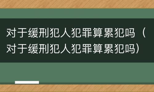 对于缓刑犯人犯罪算累犯吗（对于缓刑犯人犯罪算累犯吗）
