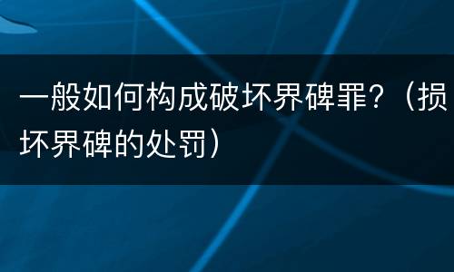一般如何构成破坏界碑罪?（损坏界碑的处罚）