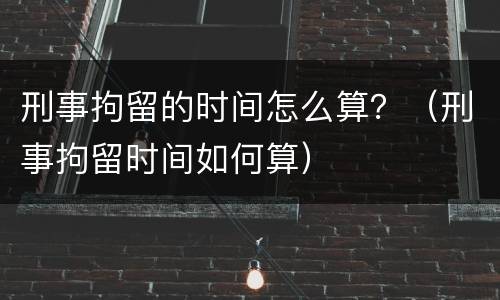 刑事拘留的时间怎么算？（刑事拘留时间如何算）
