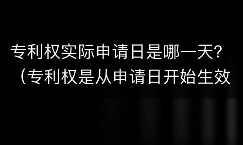 专利权实际申请日是哪一天？（专利权是从申请日开始生效的吗）