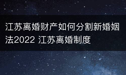 江苏离婚财产如何分割新婚姻法2022 江苏离婚制度