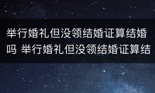 举行婚礼但没领结婚证算结婚吗 举行婚礼但没领结婚证算结婚吗