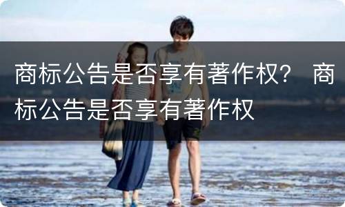 商标公告是否享有著作权？ 商标公告是否享有著作权