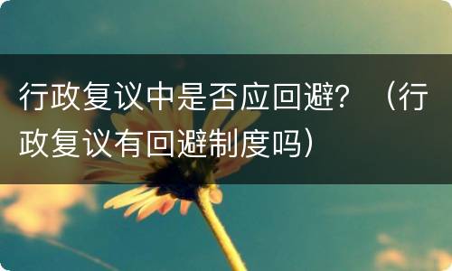 行政复议中是否应回避？（行政复议有回避制度吗）