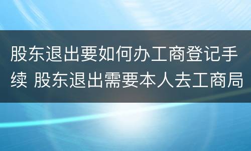 股东退出要如何办工商登记手续 股东退出需要本人去工商局吗