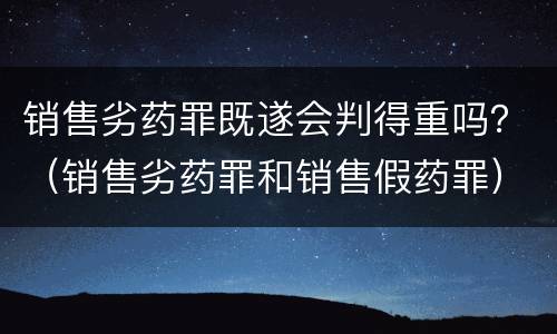 销售劣药罪既遂会判得重吗？（销售劣药罪和销售假药罪）