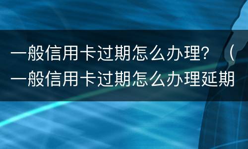 一般信用卡过期怎么办理？（一般信用卡过期怎么办理延期还款）