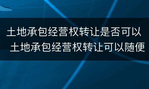 土地承包经营权转让是否可以 土地承包经营权转让可以随便代理吗?
