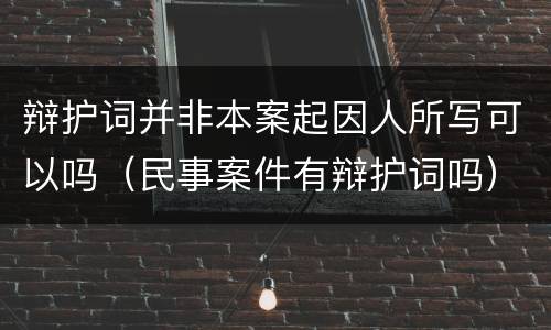 辩护词并非本案起因人所写可以吗（民事案件有辩护词吗）