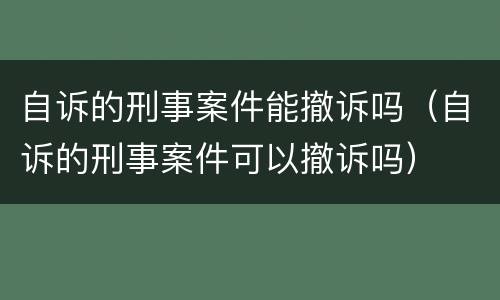 自诉的刑事案件能撤诉吗（自诉的刑事案件可以撤诉吗）
