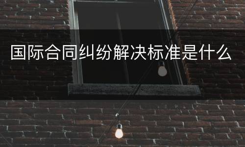 国际合同纠纷解决标准是什么