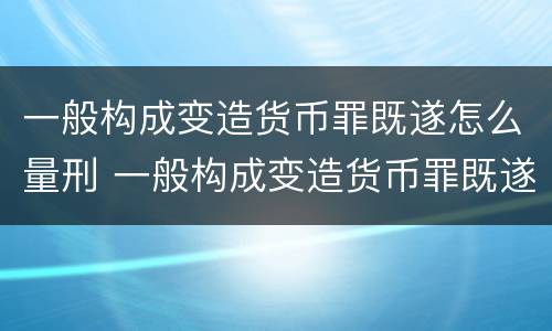 一般构成变造货币罪既遂怎么量刑 一般构成变造货币罪既遂怎么量刑呢