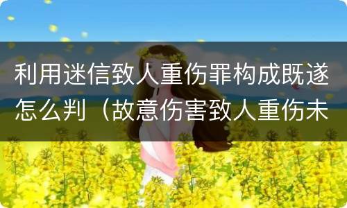 利用迷信致人重伤罪构成既遂怎么判（故意伤害致人重伤未遂）