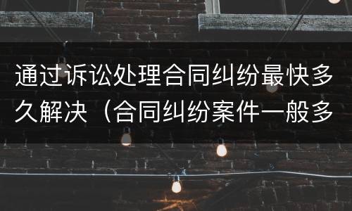 通过诉讼处理合同纠纷最快多久解决（合同纠纷案件一般多久结束）