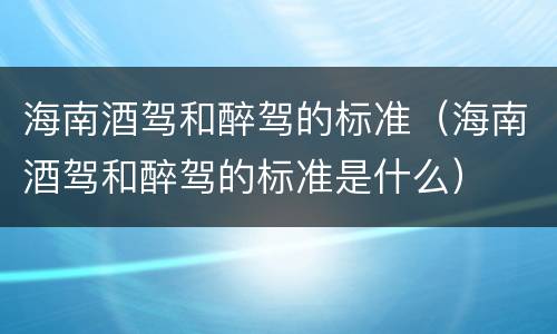 海南酒驾和醉驾的标准（海南酒驾和醉驾的标准是什么）
