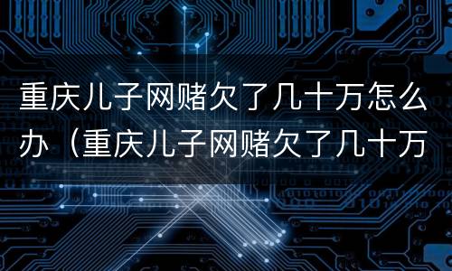 重庆儿子网赌欠了几十万怎么办（重庆儿子网赌欠了几十万怎么办啊）