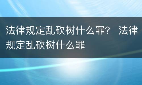 法律规定乱砍树什么罪？ 法律规定乱砍树什么罪