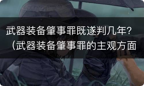 武器装备肇事罪既遂判几年？（武器装备肇事罪的主观方面）
