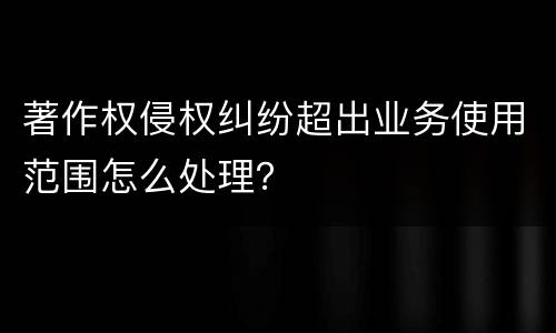 著作权侵权纠纷超出业务使用范围怎么处理？