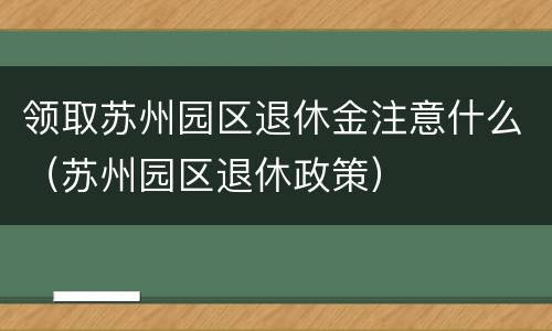 领取苏州园区退休金注意什么（苏州园区退休政策）