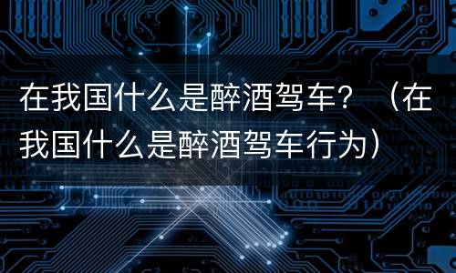 在我国什么是醉酒驾车？（在我国什么是醉酒驾车行为）