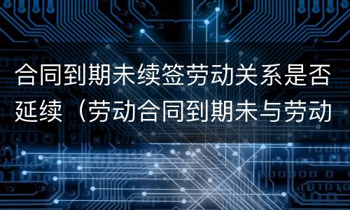 合同到期未续签劳动关系是否延续（劳动合同到期未与劳动者续签,属于什么）