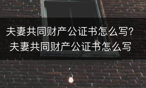 夫妻共同财产公证书怎么写？ 夫妻共同财产公证书怎么写
