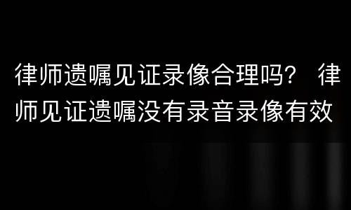 律师遗嘱见证录像合理吗？ 律师见证遗嘱没有录音录像有效吗