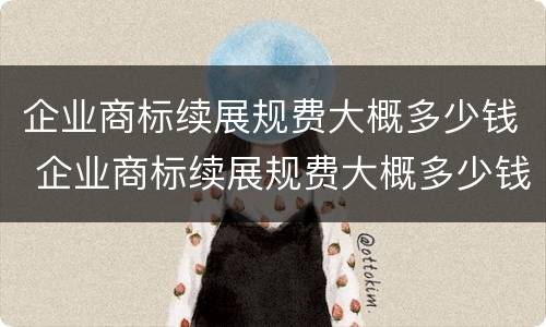 企业商标续展规费大概多少钱 企业商标续展规费大概多少钱啊