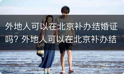 外地人可以在北京补办结婚证吗? 外地人可以在北京补办结婚证吗现在