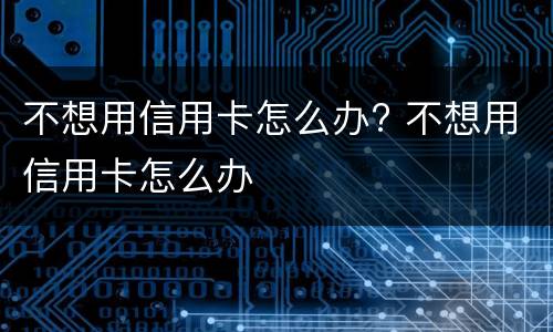 不想用信用卡怎么办? 不想用信用卡怎么办