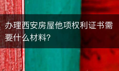 办理西安房屋他项权利证书需要什么材料？