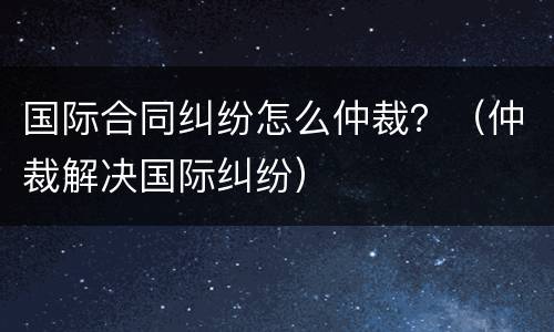 国际合同纠纷怎么仲裁？（仲裁解决国际纠纷）