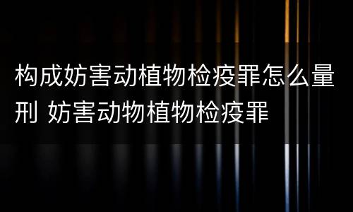 构成妨害动植物检疫罪怎么量刑 妨害动物植物检疫罪